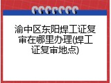 渝中区东阳焊工证复审在哪里办理(焊工证复审地点)