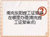 南充东阳焊工证复审在哪里办理(南充焊工证复审点)