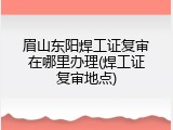 眉山东阳焊工证复审在哪里办理(焊工证复审地点)