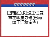 巴南区东阳焊工证复审在哪里办理(巴南焊工证复审点)
