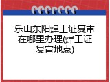 乐山东阳焊工证复审在哪里办理(焊工证复审地点)