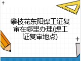 攀枝花东阳焊工证复审在哪里办理(焊工证复审地点)