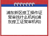 浦东新区焊工操作证复审找什么机构(浦东焊工证复审机构)