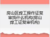 房山区焊工操作证复审找什么机构(房山焊工证复审机构)