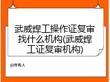 武威焊工操作证复审找什么机构(武威焊工证复审机构)