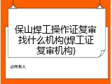 保山焊工操作证复审找什么机构(焊工证复审机构)