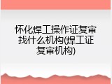 怀化焊工操作证复审找什么机构(焊工证复审机构)