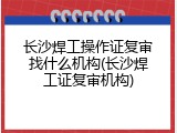 长沙焊工操作证复审找什么机构(长沙焊工证复审机构)