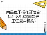南昌焊工操作证复审找什么机构(南昌焊工证复审机构)
