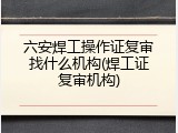 六安焊工操作证复审找什么机构(焊工证复审机构)