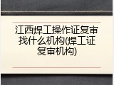 江西焊工操作证复审找什么机构(焊工证复审机构)