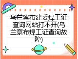 乌兰察布建委焊工证查询网站打不开(乌兰察布焊工证查询故障)