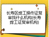 长寿区焊工操作证复审找什么机构(长寿焊工证复审机构)