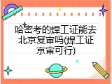 哈密考的焊工证能去北京复审吗(焊工证京审可行)