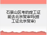 石景山区考的焊工证能去北京复审吗(焊工证北京复审)
