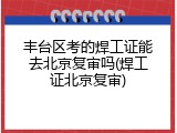 丰台区考的焊工证能去北京复审吗(焊工证北京复审)