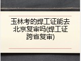 玉林考的焊工证能去北京复审吗(焊工证跨省复审)
