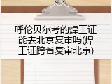 呼伦贝尔考的焊工证能去北京复审吗(焊工证跨省复审北京)