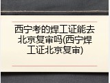 西宁考的焊工证能去北京复审吗(西宁焊工证北京复审)
