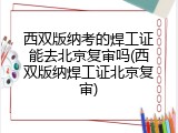 西双版纳考的焊工证能去北京复审吗(西双版纳焊工证北京复审)