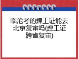 临沧考的焊工证能去北京复审吗(焊工证跨省复审)