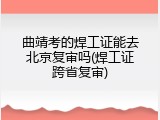 曲靖考的焊工证能去北京复审吗(焊工证跨省复审)