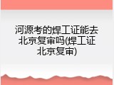 河源考的焊工证能去北京复审吗(焊工证北京复审)