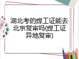 湖北考的焊工证能去北京复审吗(焊工证异地复审)