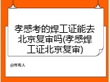 孝感考的焊工证能去北京复审吗(孝感焊工证北京复审)