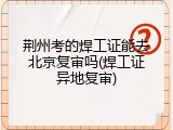 荆州考的焊工证能去北京复审吗(焊工证异地复审)