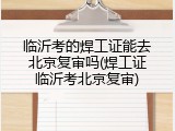 临沂考的焊工证能去北京复审吗(焊工证临沂考北京复审)