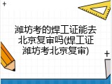 潍坊考的焊工证能去北京复审吗(焊工证潍坊考北京复审)