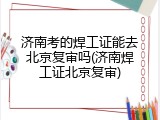 济南考的焊工证能去北京复审吗(济南焊工证北京复审)