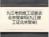 九江考的焊工证能去北京复审吗(九江焊工证北京复审)