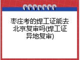 枣庄考的焊工证能去北京复审吗(焊工证异地复审)