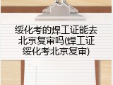绥化考的焊工证能去北京复审吗(焊工证绥化考北京复审)