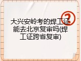 大兴安岭考的焊工证能去北京复审吗(焊工证跨省复审)