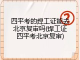 四平考的焊工证能去北京复审吗(焊工证四平考北京复审)