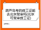 葫芦岛考的焊工证能去北京复审吗(北京可复审焊工证)