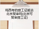 鸡西考的焊工证能去北京复审吗(北京可复审焊工证)