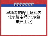 阜新考的焊工证能去北京复审吗(北京复审焊工证)