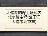 大连考的焊工证能去北京复审吗(焊工证大连考北京审)