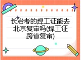 长治考的焊工证能去北京复审吗(焊工证跨省复审)