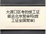 大渡口区考的焊工证能去北京复审吗(焊工证全国复审)