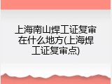 上海南山焊工证复审在什么地方(上海焊工证复审点)