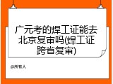 广元考的焊工证能去北京复审吗(焊工证跨省复审)