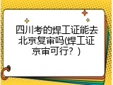 四川考的焊工证能去北京复审吗(焊工证京审可行？)