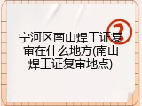 宁河区南山焊工证复审在什么地方(南山焊工证复审地点)