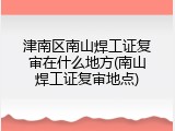 津南区南山焊工证复审在什么地方(南山焊工证复审地点)