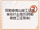 阿勒泰南山焊工证复审在什么地方(阿勒泰焊工证复审)